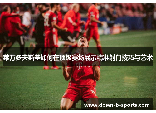 莱万多夫斯基如何在顶级赛场展示精准射门技巧与艺术 莱万多夫斯基如何在顶级赛场展示精准射门技巧与艺术