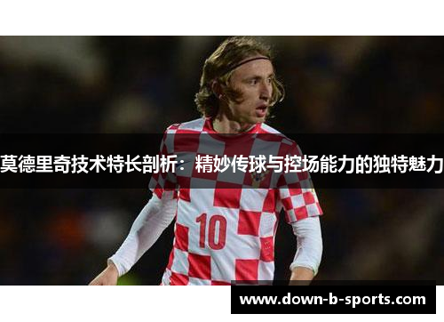 莫德里奇技术特长剖析:精妙传球与控场能力的独特魅力 莫德里奇技术特长剖析:精妙传球与控场能力的独特魅力