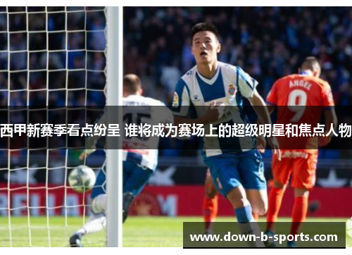 西甲新赛季看点纷呈 谁将成为赛场上的超级明星和焦点人物 西甲新赛季看点纷呈 谁将成为赛场上的超级明星和焦点人物