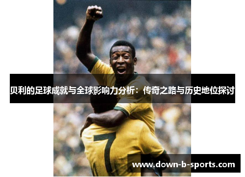 贝利的足球成就与全球影响力分析：传奇之路与历史地位探讨