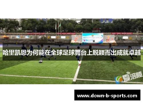 哈里凯恩为何能在全球足球舞台上脱颖而出成就卓越 哈里凯恩为何能在全球足球舞台上脱颖而出成就卓越