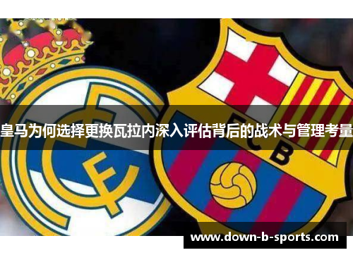 皇马为何选择更换瓦拉内深入评估背后的战术与管理考量 皇马为何选择更换瓦拉内深入评估背后的战术与管理考量