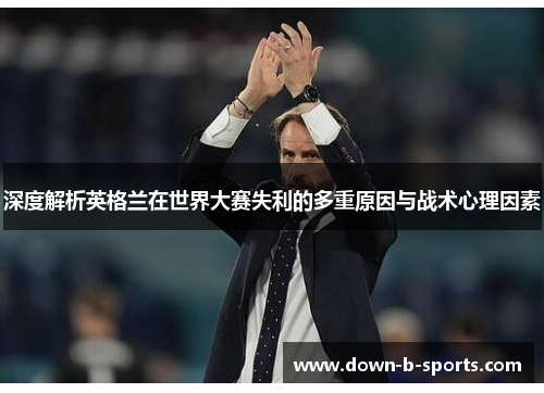 深度解析英格兰在世界大赛失利的多重原因与战术心理因素
