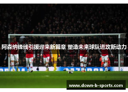 阿森纳锋线引援迎来新篇章 塑造未来球队进攻新动力 阿森纳锋线引援迎来新篇章 塑造未来球队进攻新动力