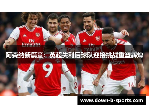 阿森纳新篇章:英超失利后球队迎接挑战重塑辉煌 阿森纳新篇章:英超失利后球队迎接挑战重塑辉煌