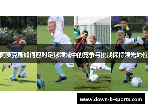 阿贾克斯如何应对足球领域中的竞争与挑战保持领先地位 阿贾克斯如何应对足球领域中的竞争与挑战保持领先地位