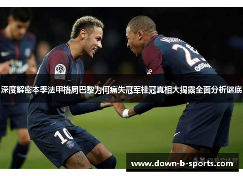 深度解密本季法甲格局巴黎为何痛失冠军桂冠真相大揭露全面分析谜底