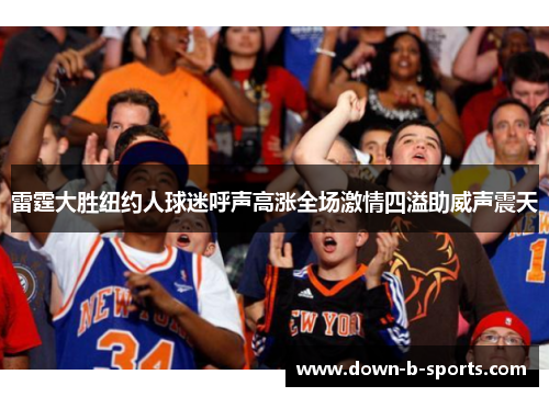 雷霆大胜纽约人球迷呼声高涨全场激情四溢助威声震天