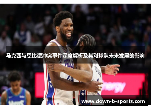 马克西与恩比德冲突事件深度解析及其对球队未来发展的影响 马克西与恩比德冲突事件深度解析及其对球队未来发展的影响