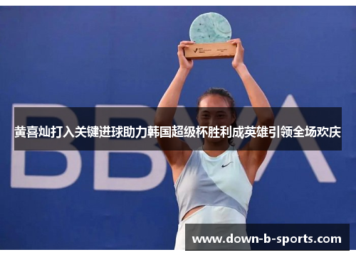 黄喜灿打入关键进球助力韩国超级杯胜利成英雄引领全场欢庆