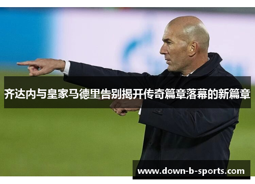 齐达内与皇家马德里告别揭开传奇篇章落幕的新篇章 齐达内与皇家马德里告别揭开传奇篇章落幕的新篇章