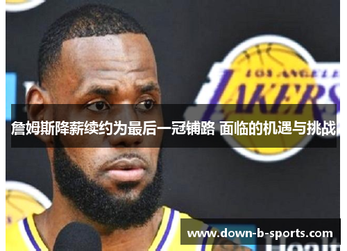 詹姆斯降薪续约为最后一冠铺路 面临的机遇与挑战