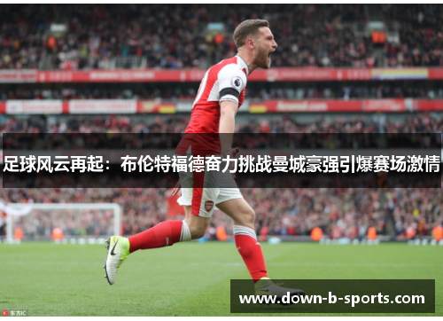 足球风云再起:布伦特福德奋力挑战曼城豪强引爆赛场激情 足球风云再起:布伦特福德奋力挑战曼城豪强引爆赛场激情
