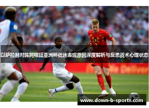以萨拉赫对阵阿根廷亚洲杯低迷表现原因深度解析与反思战术心理状态
