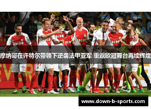 摩纳哥在许特尔带领下逆袭法甲亚军 重返欧冠舞台再续辉煌 摩纳哥在许特尔带领下逆袭法甲亚军 重返欧冠舞台再续辉煌