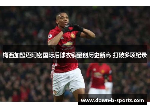 梅西加盟迈阿密国际后球衣销量创历史新高 打破多项纪录 梅西加盟迈阿密国际后球衣销量创历史新高 打破多项纪录