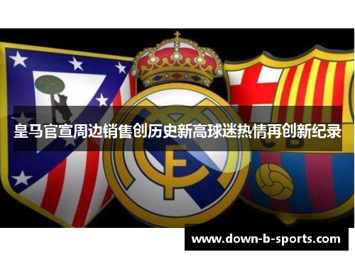 皇马官宣周边销售创历史新高球迷热情再创新纪录