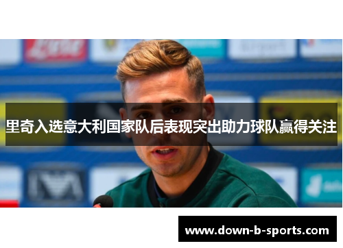 里奇入选意大利国家队后表现突出助力球队赢得关注 里奇入选意大利国家队后表现突出助力球队赢得关注