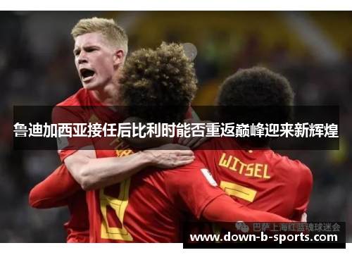 鲁迪加西亚接任后比利时能否重返巅峰迎来新辉煌