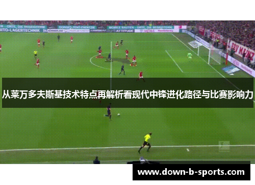 从莱万多夫斯基技术特点再解析看现代中锋进化路径与比赛影响力