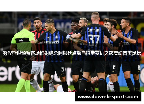 努涅斯世预赛客场推射绝杀阿根廷点燃乌拉圭复仇之夜震动南美足坛