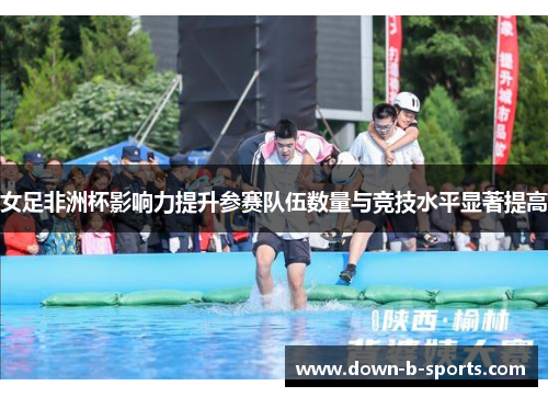 女足非洲杯影响力提升参赛队伍数量与竞技水平显著提高